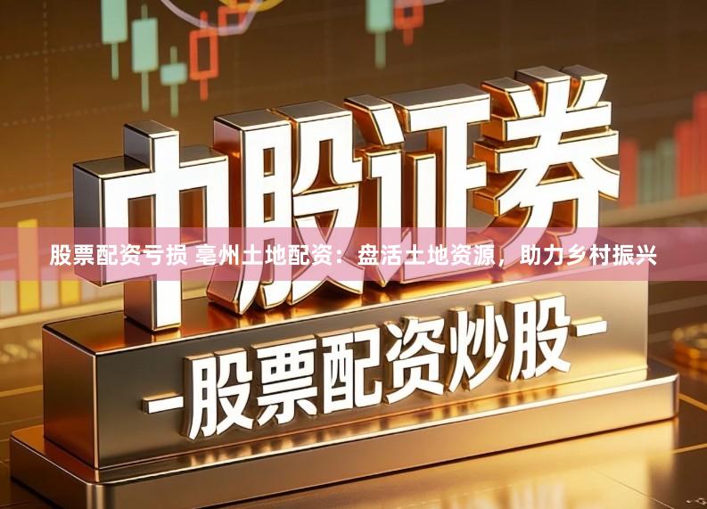 股票配资亏损 亳州土地配资：盘活土地资源，助力乡村振兴