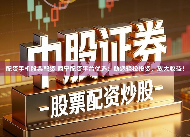 配资手机股票配资 西宁配资平台优选：助您轻松投资，放大收益！
