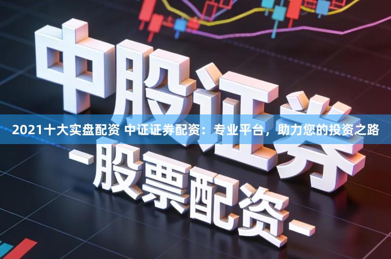 2021十大实盘配资 中证证券配资：专业平台，助力您的投资之路