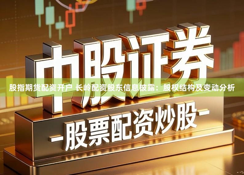 股指期货配资开户 长岭配资股东信息披露：股权结构及变动分析