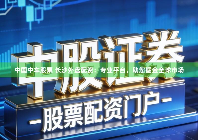 中国中车股票 长沙外盘配资：专业平台，助您掘金全球市场
