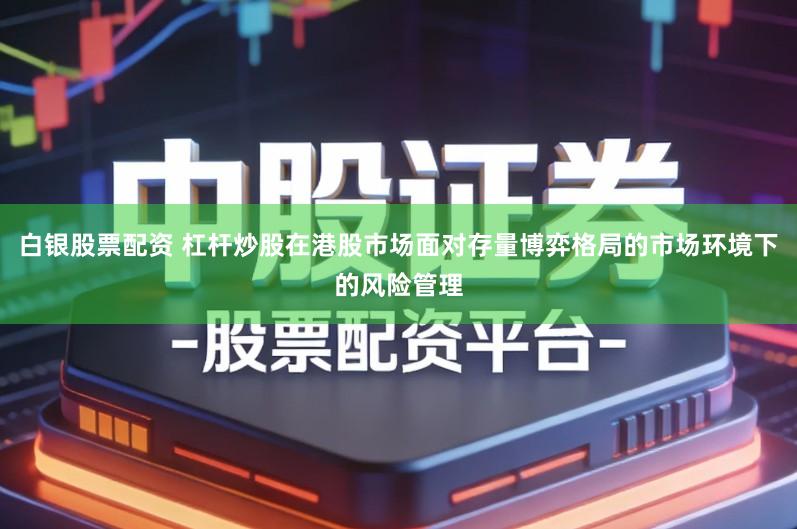 白银股票配资 杠杆炒股在港股市场面对存量博弈格局的市场环境下的风险管理