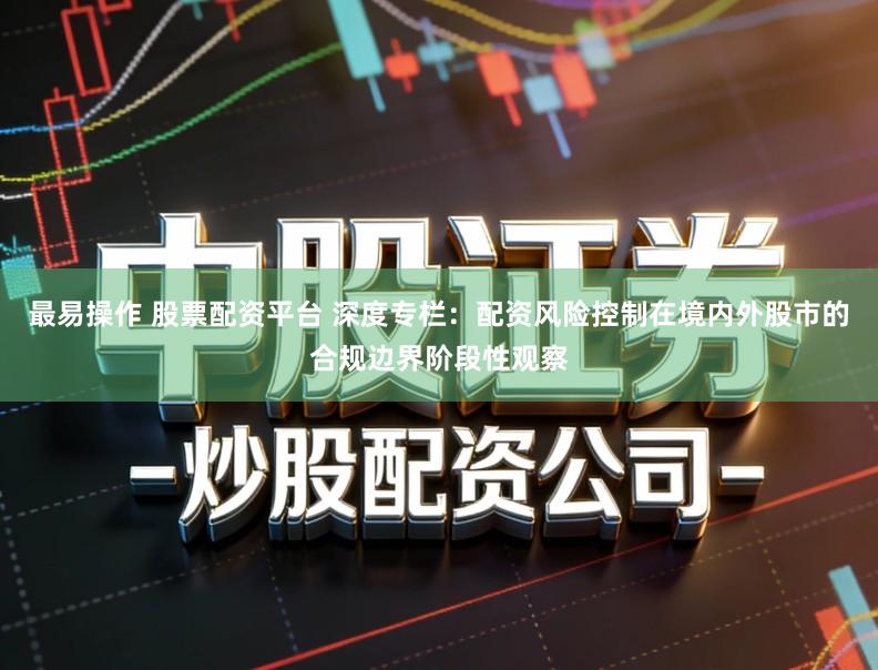 最易操作 股票配资平台 深度专栏：配资风险控制在境内外股市的合规边界阶段性观察