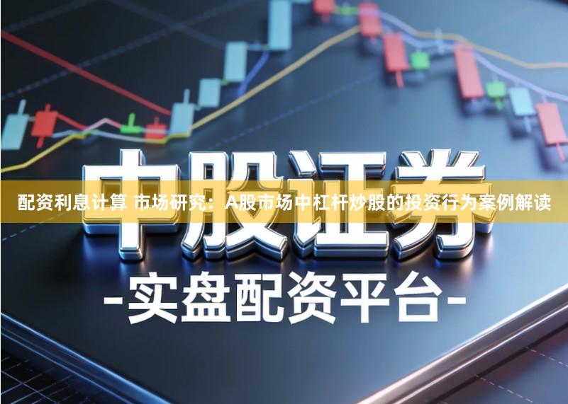 配资利息计算 市场研究：A股市场中杠杆炒股的投资行为案例解读