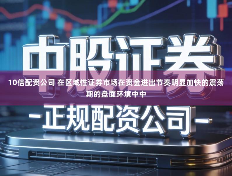 10倍配资公司 在区域性证券市场在资金进出节奏明显加快的震荡期的盘面环境中中