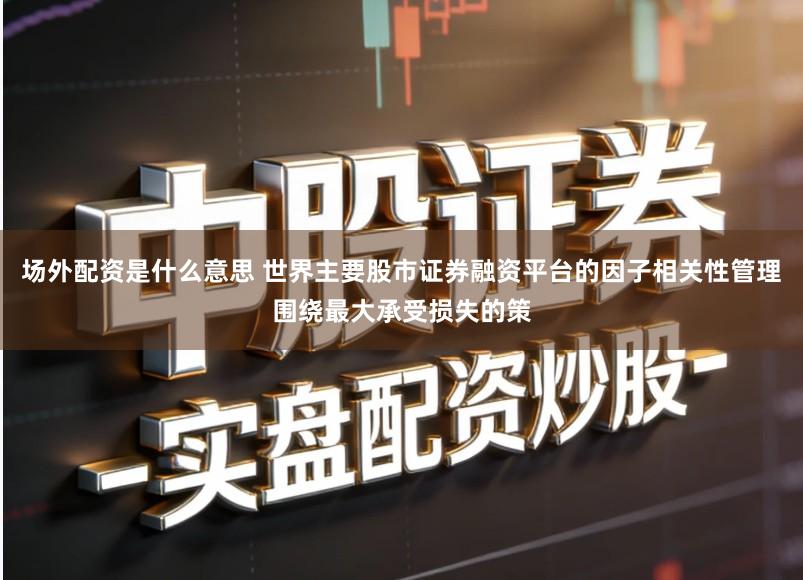 场外配资是什么意思 世界主要股市证券融资平台的因子相关性管理围绕最大承受损失的策