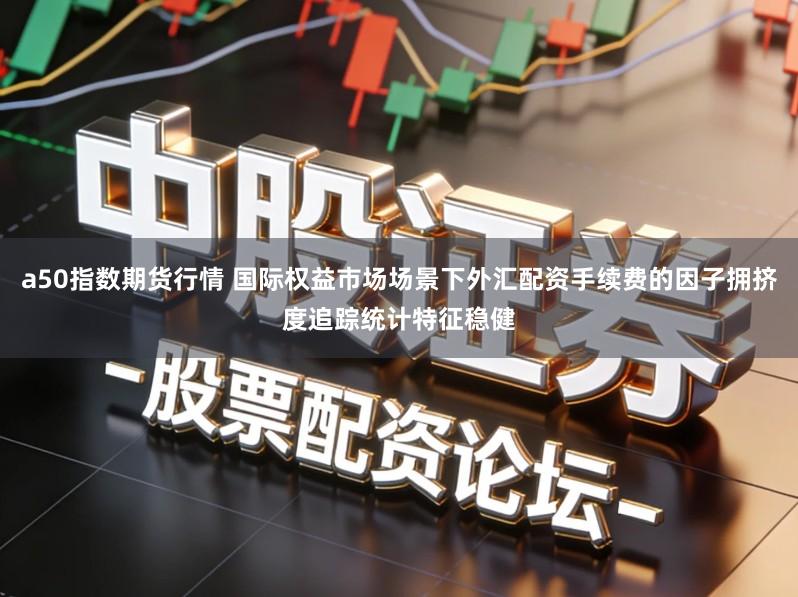 a50指数期货行情 国际权益市场场景下外汇配资手续费的因子拥挤度追踪统计特征稳健