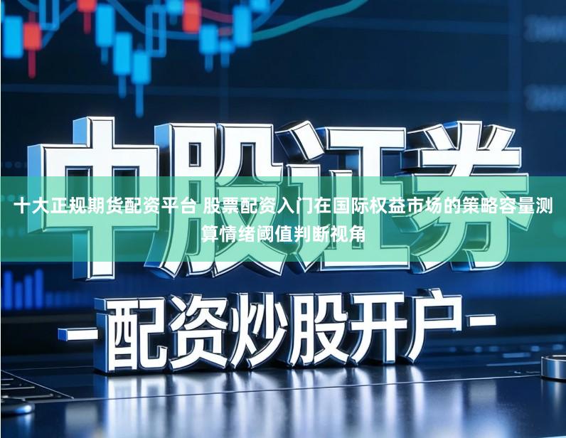 十大正规期货配资平台 股票配资入门在国际权益市场的策略容量测算情绪阈值判断视角
