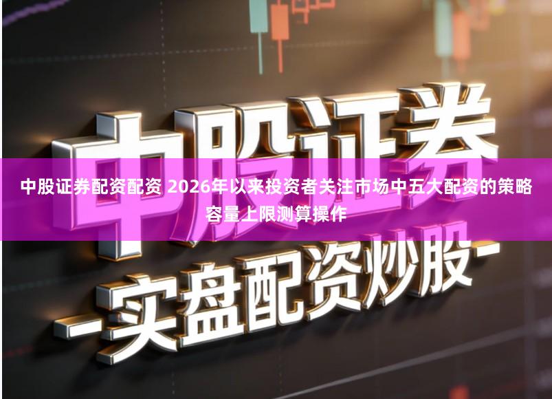 中股证券配资配资 2026年以来投资者关注市场中五大配资的策略容量上限测算操作