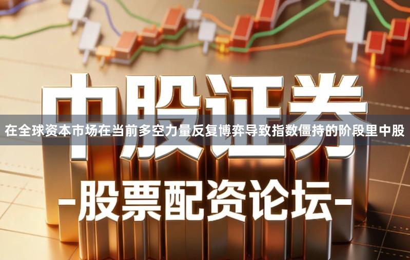 在全球资本市场在当前多空力量反复博弈导致指数僵持的阶段里中股
