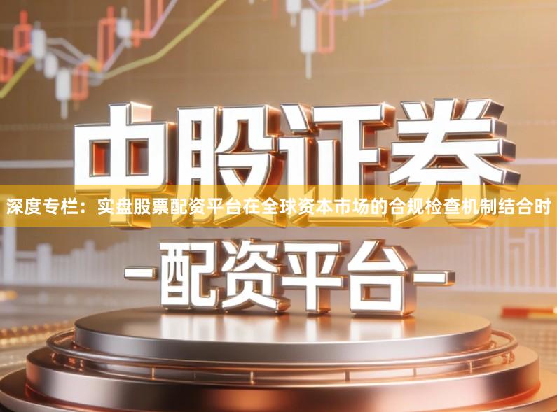 深度专栏：实盘股票配资平台在全球资本市场的合规检查机制结合时
