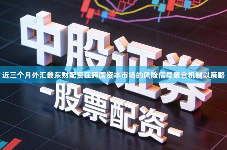 近三个月外汇鑫东财配资在跨国资本市场的风险信号聚合机制以策略