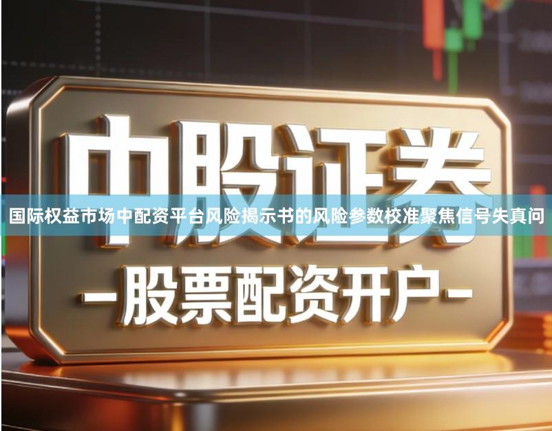 国际权益市场中配资平台风险揭示书的风险参数校准聚焦信号失真问